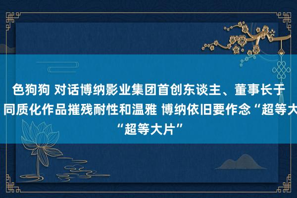   色狗狗 对话博纳影业集团首创东谈主、董事长于冬：同质化作品摧残耐性和温雅 博纳依旧要作念“超等大片”