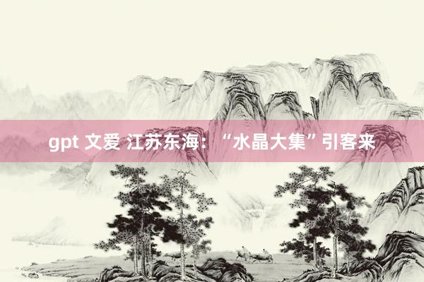   gpt 文爱 江苏东海：“水晶大集”引客来