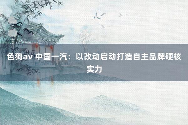   色狗av 中国一汽：以改动启动打造自主品牌硬核实力