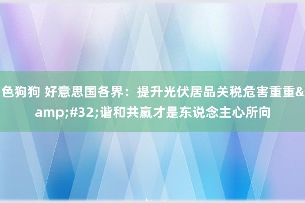  色狗狗 好意思国各界：提升光伏居品关税危害重重&#32;谐和共赢才是东说念主心所向
