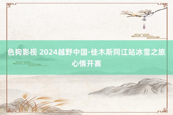   色狗影视 2024越野中国·佳木斯同江站冰雪之旅心情开赛