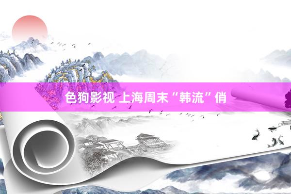   色狗影视 上海周末“韩流”俏