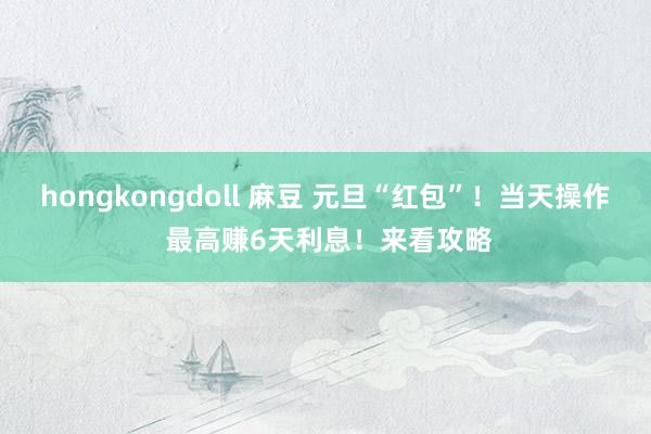   hongkongdoll 麻豆 元旦“红包”！当天操作 最高赚6天利息！来看攻略
