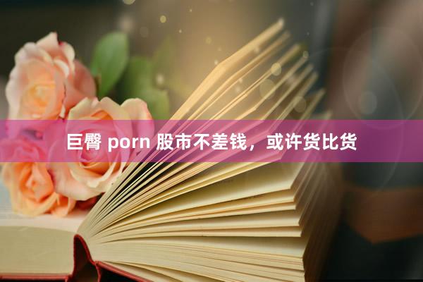   巨臀 porn 股市不差钱，或许货比货