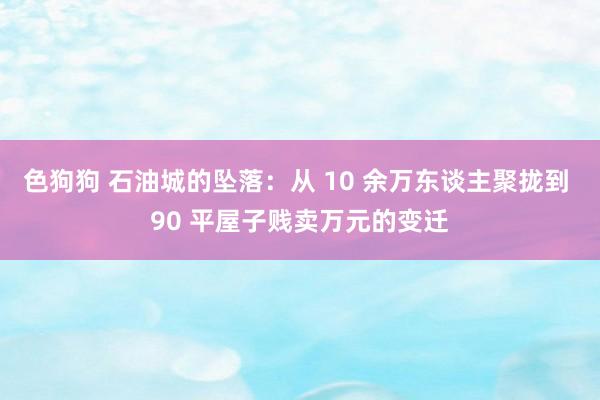   色狗狗 石油城的坠落：从 10 余万东谈主聚拢到 90 平屋子贱卖万元的变迁