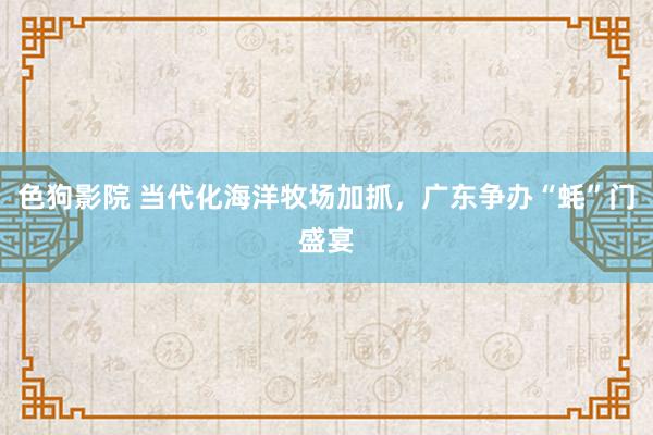   色狗影院 当代化海洋牧场加抓，广东争办“蚝”门盛宴