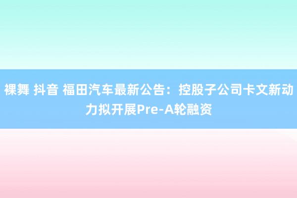   裸舞 抖音 福田汽车最新公告：控股子公司卡文新动力拟开展Pre-A轮融资