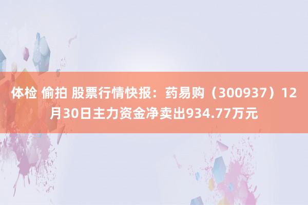   体检 偷拍 股票行情快报：药易购（300937）12月30日主力资金净卖出934.77万元