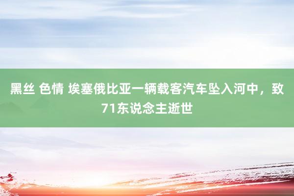   黑丝 色情 埃塞俄比亚一辆载客汽车坠入河中，致71东说念主逝世