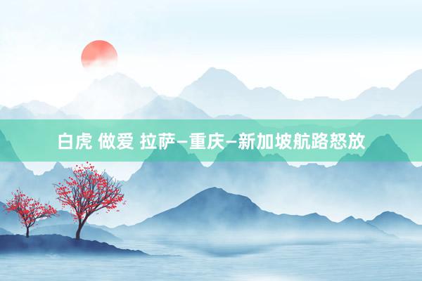   白虎 做爱 拉萨—重庆—新加坡航路怒放