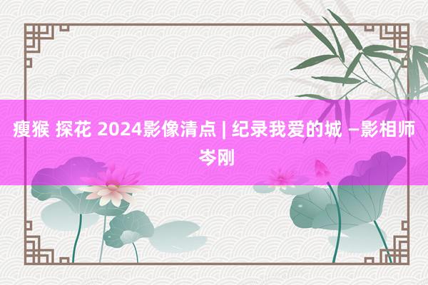   瘦猴 探花 2024影像清点 | 纪录我爱的城 —影相师 岑刚