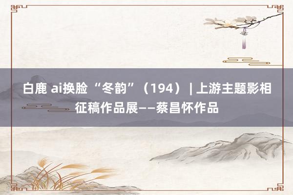   白鹿 ai换脸 “冬韵”（194） | 上游主题影相征稿作品展——蔡昌怀作品