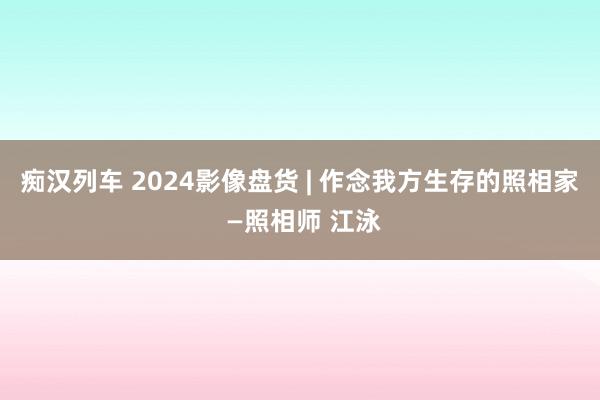   痴汉列车 2024影像盘货 | 作念我方生存的照相家 —照相师 江泳