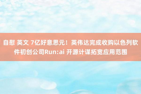   自慰 英文 7亿好意思元！英伟达完成收购以色列软件初创公司Run:ai 开源计谋拓宽应用范围