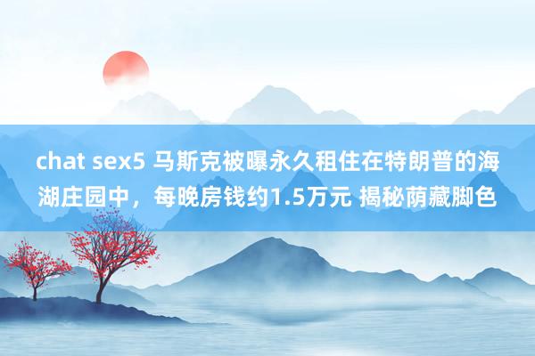   chat sex5 马斯克被曝永久租住在特朗普的海湖庄园中，每晚房钱约1.5万元 揭秘荫藏脚色