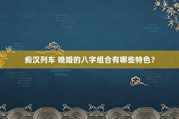   痴汉列车 晚婚的八字组合有哪些特色？