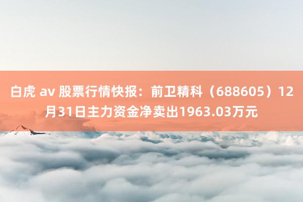   白虎 av 股票行情快报：前卫精科（688605）12月31日主力资金净卖出1963.03万元