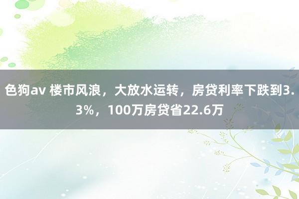  色狗av 楼市风浪，大放水运转，房贷利率下跌到3.3%，100万房贷省22.6万