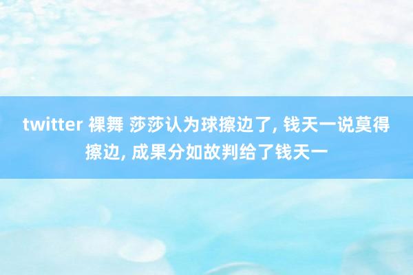   twitter 裸舞 莎莎认为球擦边了, 钱天一说莫得擦边, 成果分如故判给了钱天一