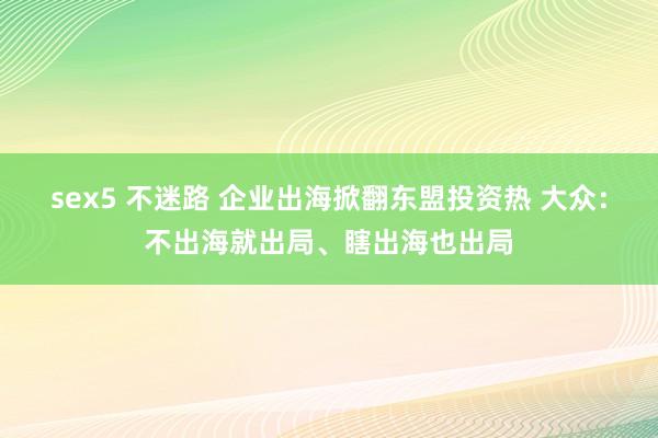   sex5 不迷路 企业出海掀翻东盟投资热 大众：不出海就出局、瞎出海也出局