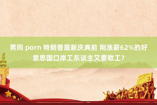   男同 porn 特朗普履新庆典前 刚涨薪62%的好意思国口岸工东谈主又要歇工？