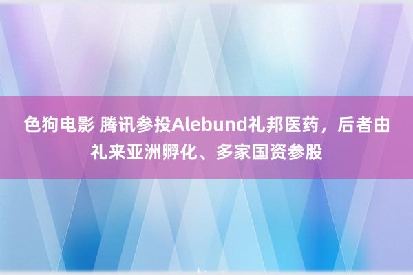   色狗电影 腾讯参投Alebund礼邦医药，后者由礼来亚洲孵化、多家国资参股