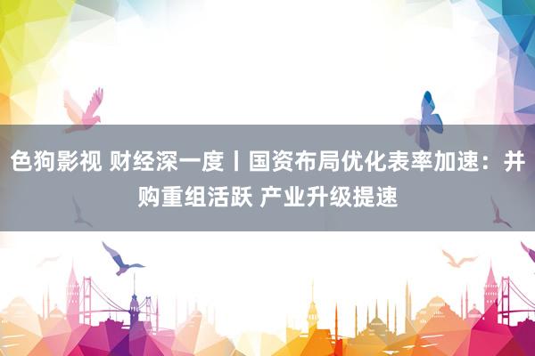   色狗影视 财经深一度丨国资布局优化表率加速：并购重组活跃 产业升级提速