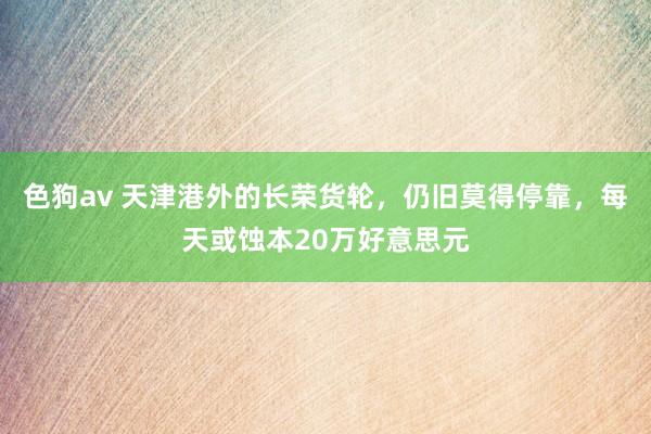   色狗av 天津港外的长荣货轮，仍旧莫得停靠，每天或蚀本20万好意思元