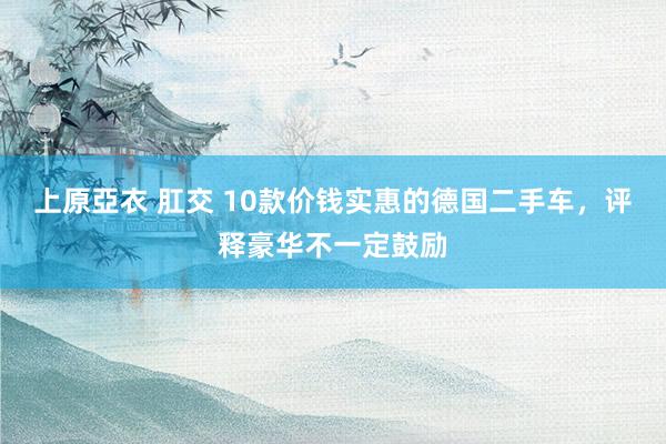   上原亞衣 肛交 10款价钱实惠的德国二手车，评释豪华不一定鼓励