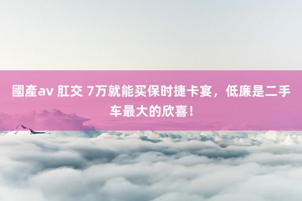   國產av 肛交 7万就能买保时捷卡宴，低廉是二手车最大的欣喜！