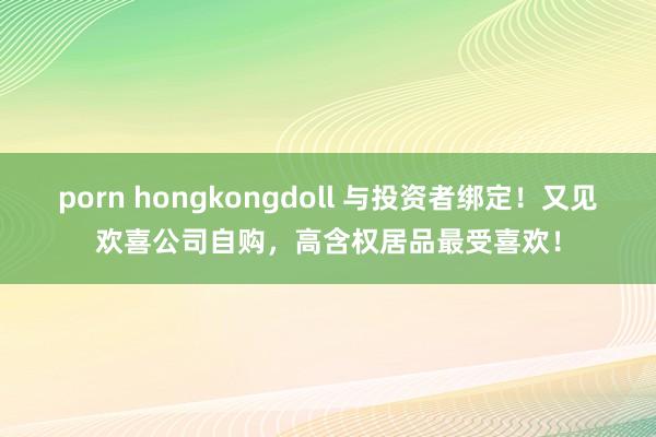   porn hongkongdoll 与投资者绑定！又见欢喜公司自购，高含权居品最受喜欢！