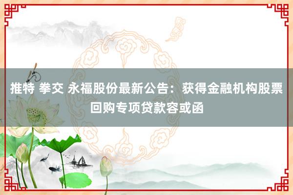   推特 拳交 永福股份最新公告：获得金融机构股票回购专项贷款容或函