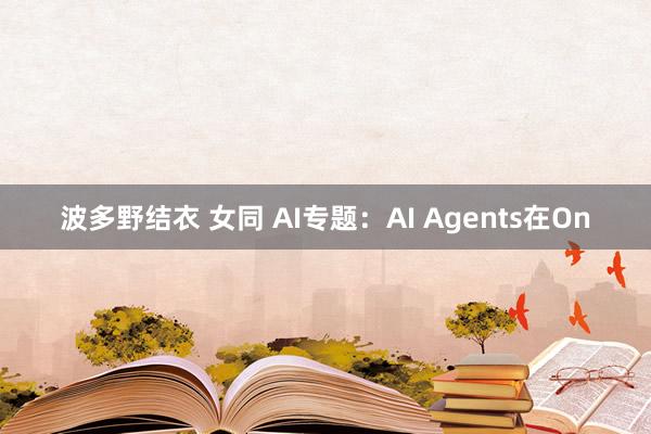   波多野结衣 女同 AI专题：AI Agents在On