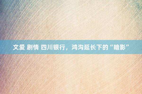   文爱 剧情 四川银行，鸿沟延长下的“暗影”