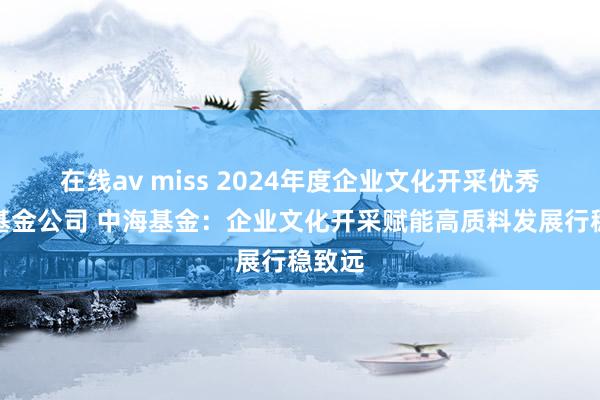   在线av miss 2024年度企业文化开采优秀截至基金公司 中海基金：企业文化开采赋能高质料发展行稳致远
