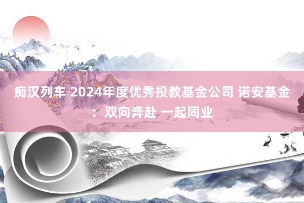   痴汉列车 2024年度优秀投教基金公司 诺安基金：双向奔赴 一起同业