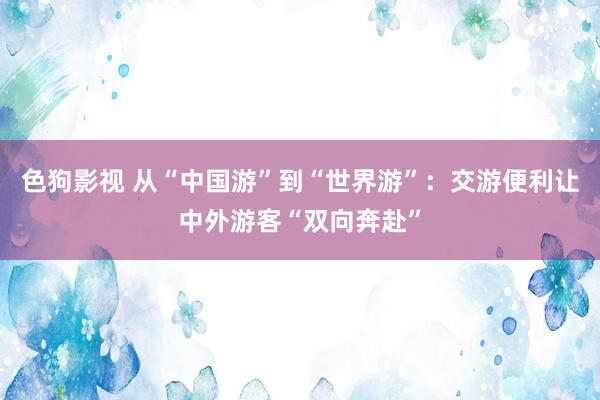   色狗影视 从“中国游”到“世界游”：交游便利让中外游客“双向奔赴”