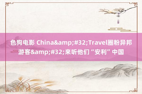   色狗电影 China&#32;Travel圈粉异邦游客&#32;来听他们“安利”中国