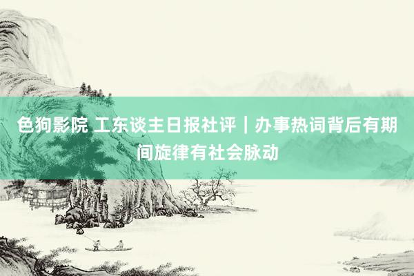   色狗影院 工东谈主日报社评｜办事热词背后有期间旋律有社会脉动