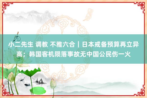   小二先生 调教 不雅六合｜日本戒备预算再立异高；韩国客机陨落事故无中国公民伤一火