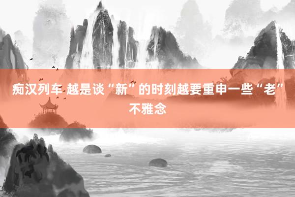   痴汉列车 越是谈“新”的时刻越要重申一些“老”不雅念