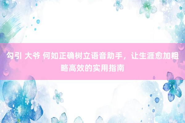   勾引 大爷 何如正确树立语音助手，让生涯愈加粗略高效的实用指南