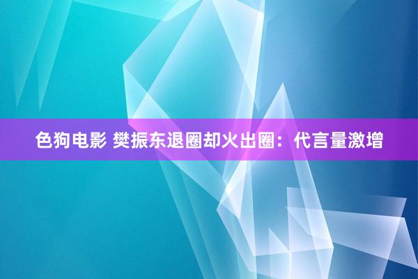   色狗电影 樊振东退圈却火出圈：代言量激增