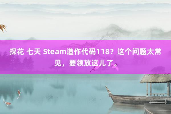   探花 七天 Steam造作代码118？这个问题太常见，要领放这儿了。