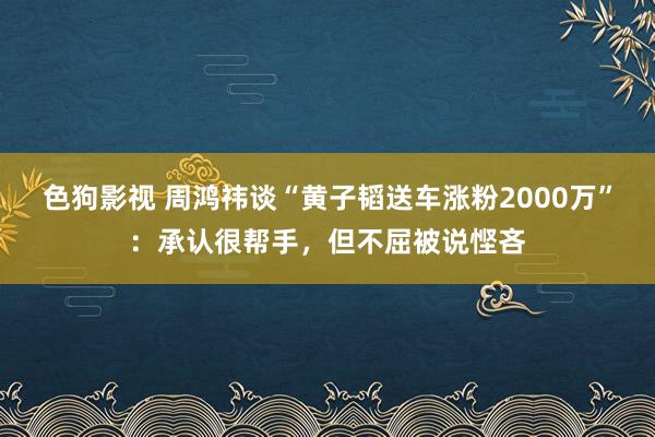   色狗影视 周鸿祎谈“黄子韬送车涨粉2000万”：承认很帮手，但不屈被说悭吝