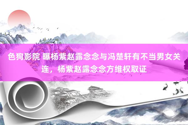   色狗影院 曝杨紫赵露念念与冯楚轩有不当男女关连，杨紫赵露念念方维权取证