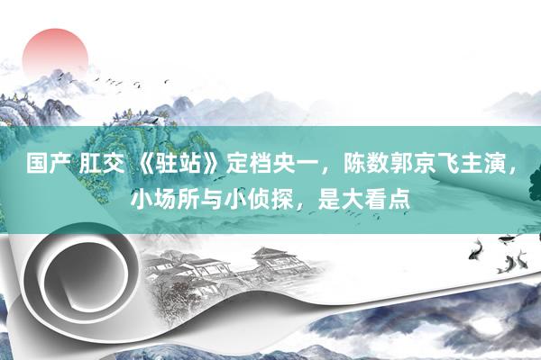  国产 肛交 《驻站》定档央一，陈数郭京飞主演，小场所与小侦探，是大看点