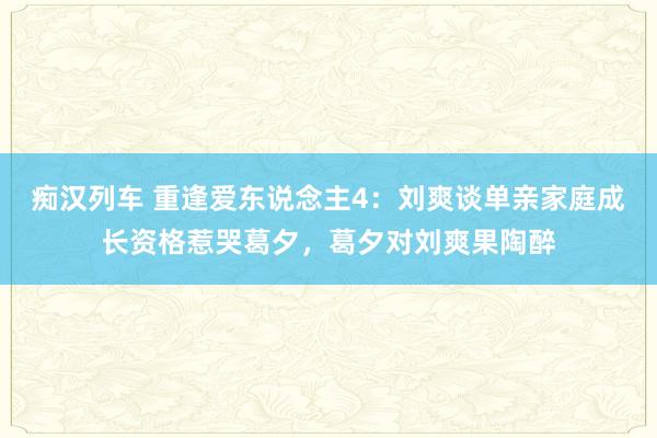   痴汉列车 重逢爱东说念主4：刘爽谈单亲家庭成长资格惹哭葛夕，葛夕对刘爽果陶醉