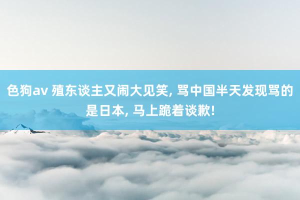   色狗av 殖东谈主又闹大见笑, 骂中国半天发现骂的是日本, 马上跪着谈歉!