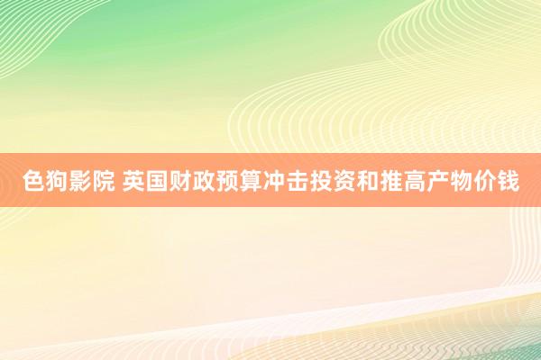   色狗影院 英国财政预算冲击投资和推高产物价钱